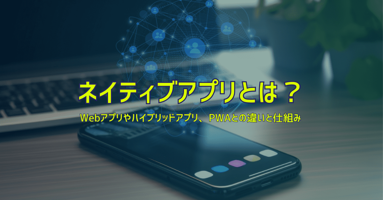 ネイティブアプリとは？Webアプリやハイブリッドアプリとの違いから仕組みまで解説